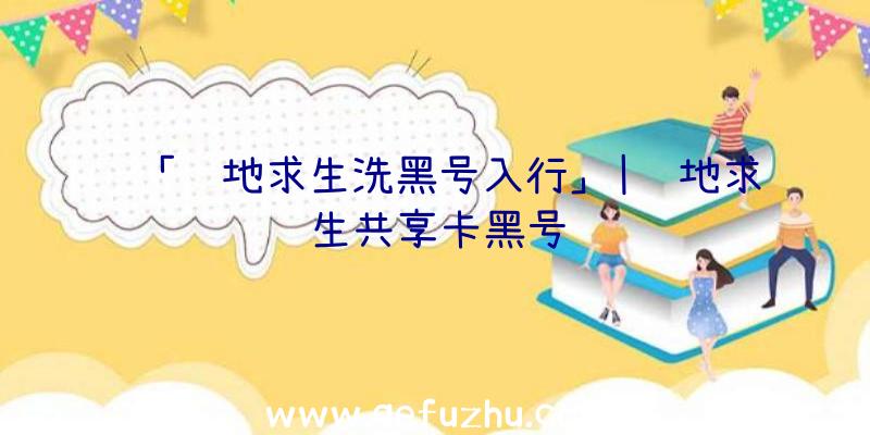 「绝地求生洗黑号入行」|绝地求生共享卡黑号